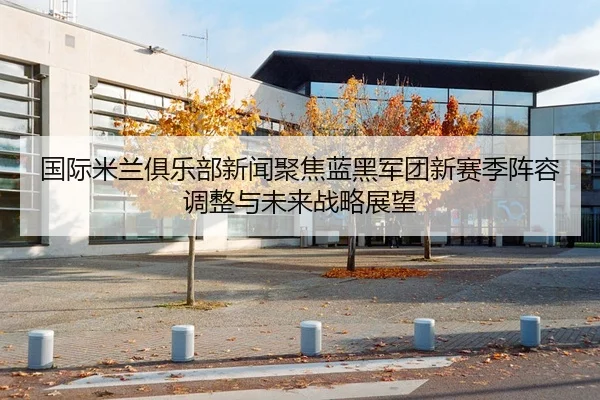 国际米兰俱乐部新闻聚焦蓝黑军团新赛季阵容调整与未来战略展望