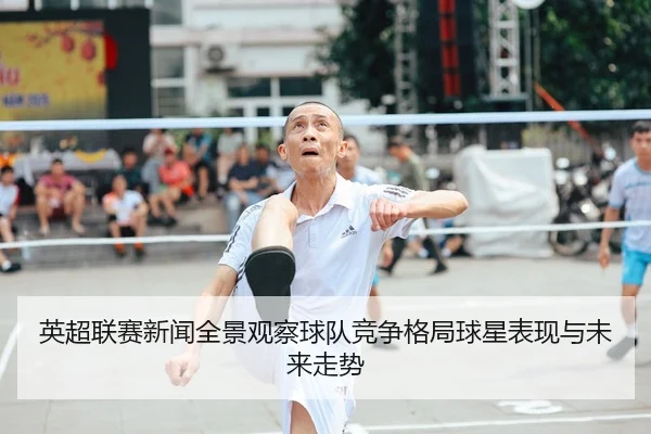英超联赛新闻全景观察球队竞争格局球星表现与未来走势